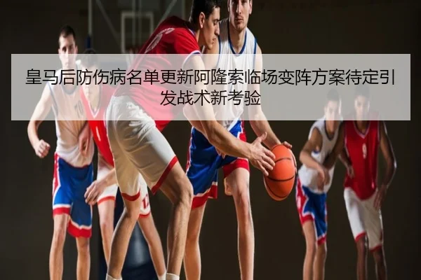 皇马后防伤病名单更新阿隆索临场变阵方案待定引发战术新考验