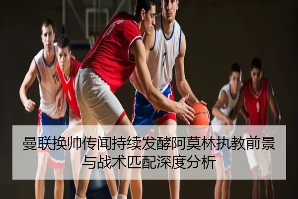 曼联换帅传闻持续发酵阿莫林执教前景与战术匹配深度分析