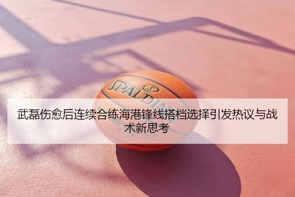 武磊伤愈后连续合练海港锋线搭档选择引发热议与战术新思考