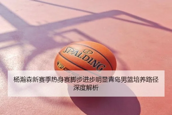 杨瀚森新赛季热身赛脚步进步明显青岛男篮培养路径深度解析