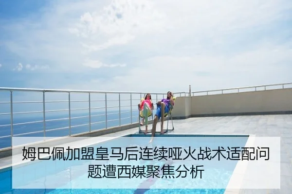 姆巴佩加盟皇马后连续哑火战术适配问题遭西媒聚焦分析